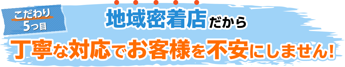 こだわり5、地域密着店だから丁寧な対応でお客様を不安にしません!