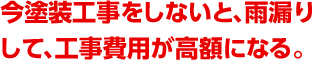 今塗装工事をしないと、雨漏りして、工事費用が高額になる。