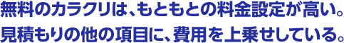 無料のカラクリは、もともとの料金設定が高い。見積もりの他の項目に、費用を上乗せしている。